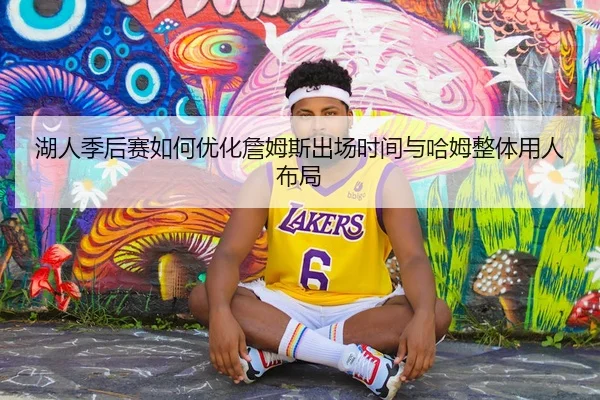 湖人季后赛如何优化詹姆斯出场时间与哈姆整体用人布局