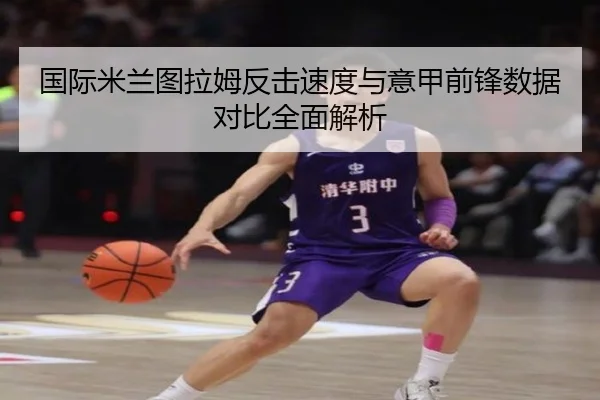 国际米兰图拉姆反击速度与意甲前锋数据对比全面解析