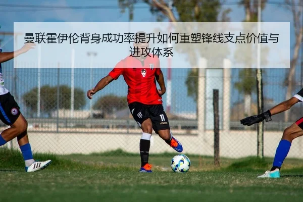 曼联霍伊伦背身成功率提升如何重塑锋线支点价值与进攻体系