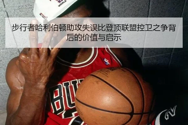 步行者哈利伯顿助攻失误比登顶联盟控卫之争背后的价值与启示