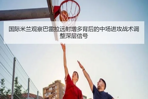 国际米兰观察巴雷拉远射增多背后的中场进攻战术调整深层信号