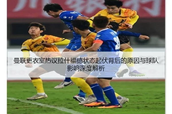 曼联更衣室热议拉什福德状态起伏背后的原因与球队影响深度解析