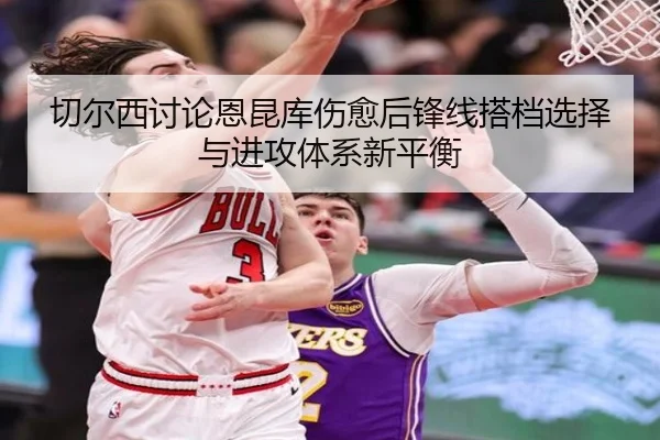 切尔西讨论恩昆库伤愈后锋线搭档选择与进攻体系新平衡