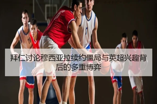 拜仁讨论穆西亚拉续约僵局与英超兴趣背后的多重博弈