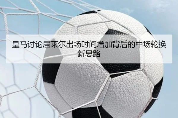 皇马讨论居莱尔出场时间增加背后的中场轮换新思路