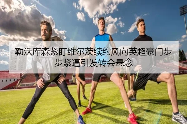 勒沃库森紧盯维尔茨续约风向英超豪门步步紧逼引发转会悬念