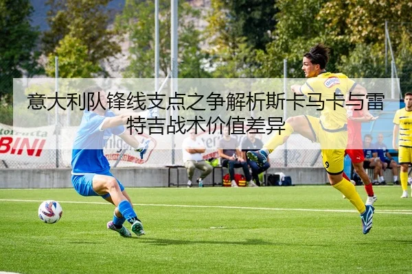 意大利队锋线支点之争解析斯卡马卡与雷特吉战术价值差异