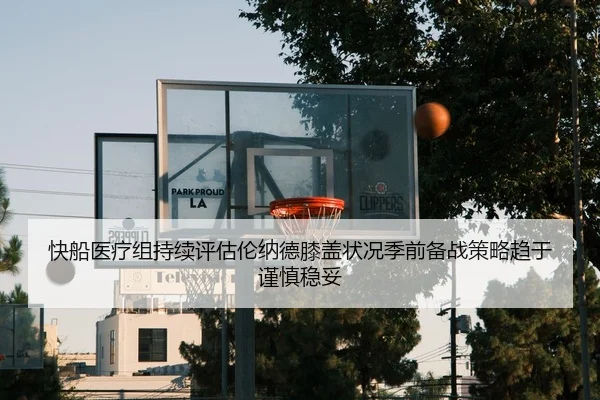 快船医疗组持续评估伦纳德膝盖状况季前备战策略趋于谨慎稳妥
