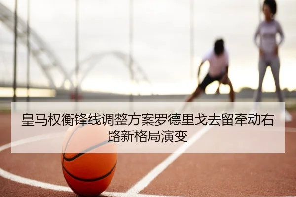 皇马权衡锋线调整方案罗德里戈去留牵动右路新格局演变